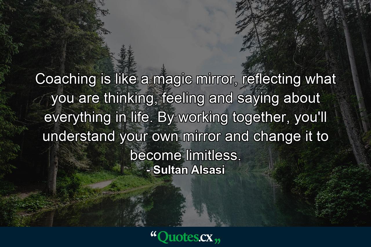 Coaching is like a magic mirror, reflecting what you are thinking, feeling and saying about everything in life. By working together, you'll understand your own mirror and change it to become limitless. - Quote by Sultan Alsasi