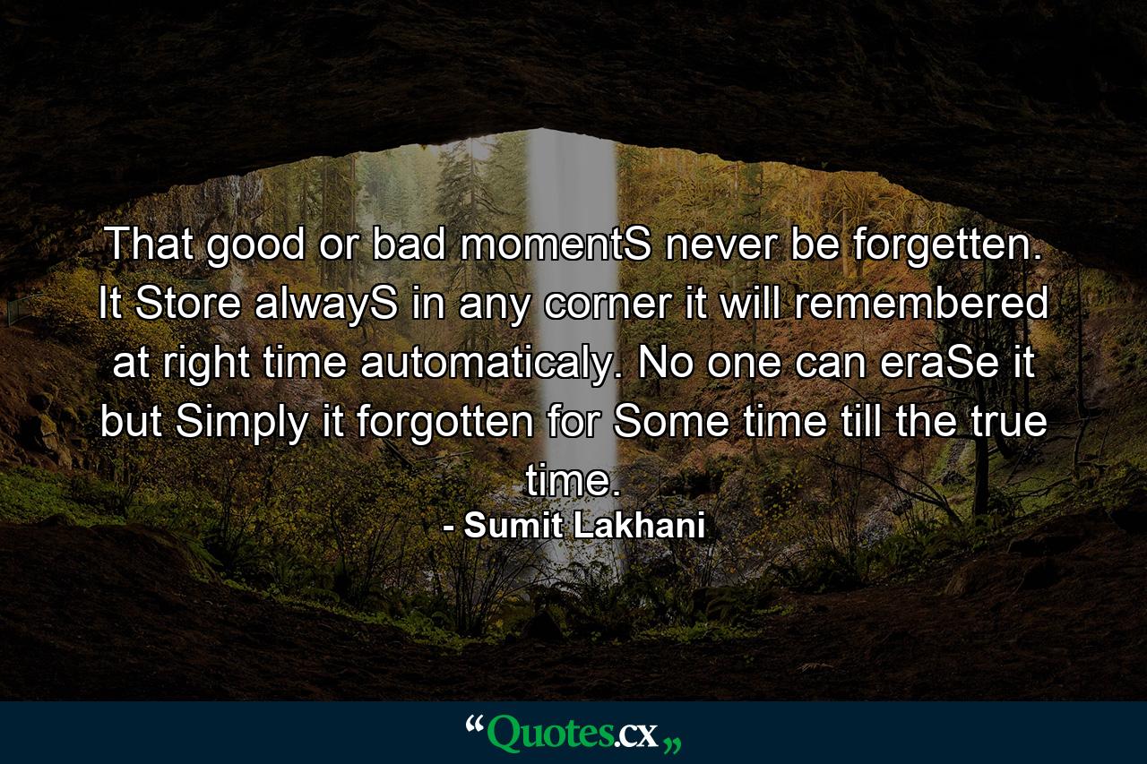 That good or bad momentS never be forgetten. It Store alwayS in any corner it will remembered at right time automaticaly. No one can eraSe it but Simply it forgotten for Some time till the true time. - Quote by Sumit Lakhani