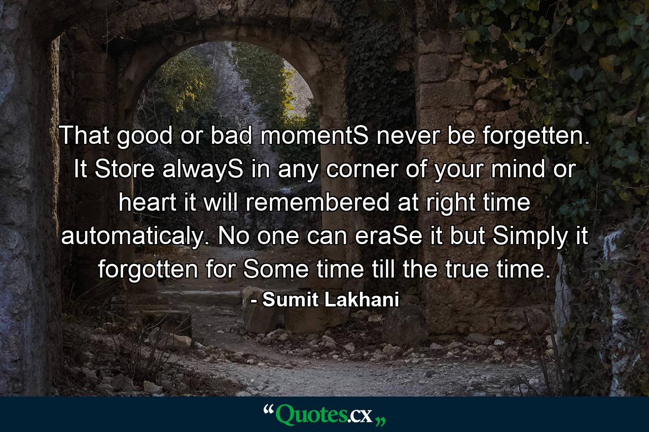 That good or bad momentS never be forgetten. It Store alwayS in any corner of your mind or heart it will remembered at right time automaticaly. No one can eraSe it but Simply it forgotten for Some time till the true time. - Quote by Sumit Lakhani