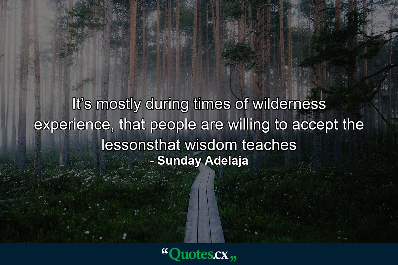 It’s mostly during times of wilderness experience, that people are willing to accept the lessonsthat wisdom teaches - Quote by Sunday Adelaja