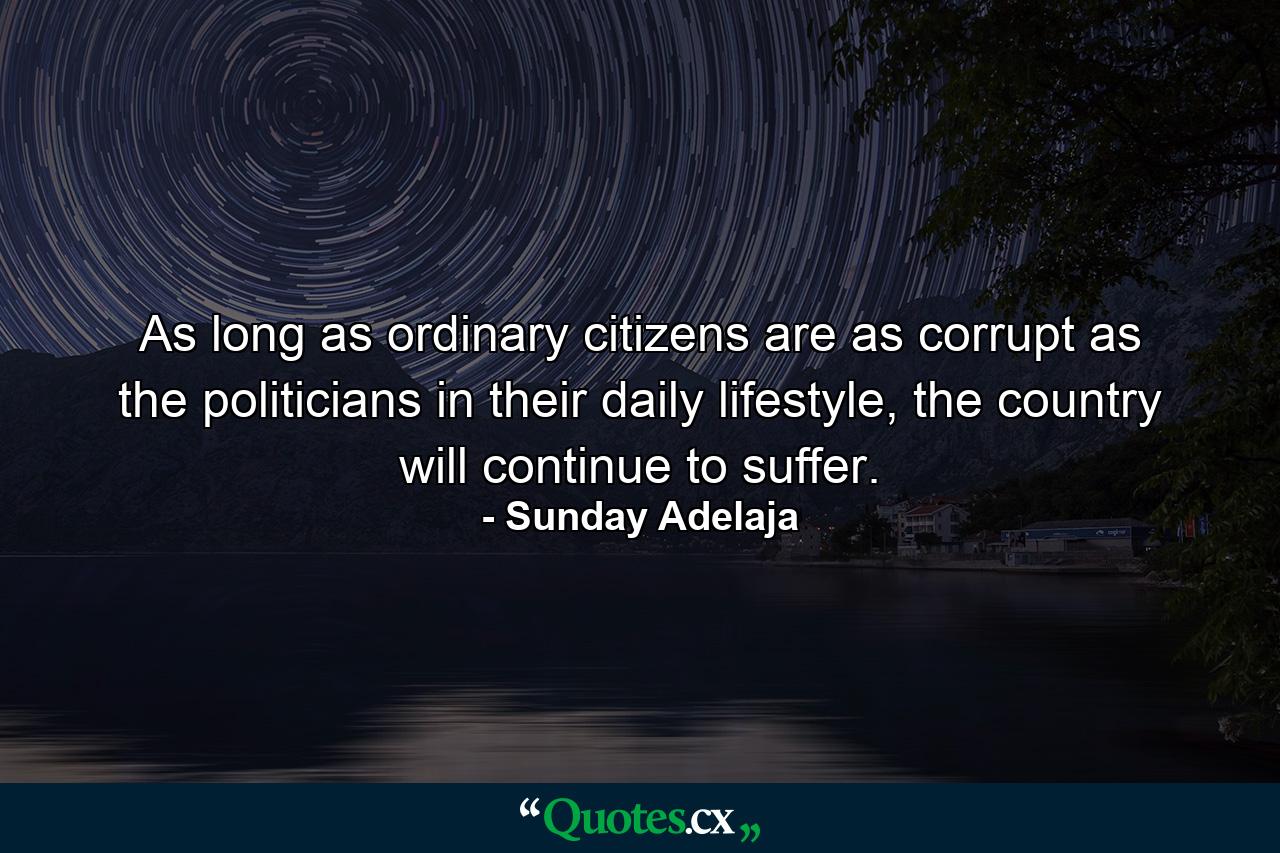 As long as ordinary citizens are as corrupt as the politicians in their daily lifestyle, the country will continue to suffer. - Quote by Sunday Adelaja