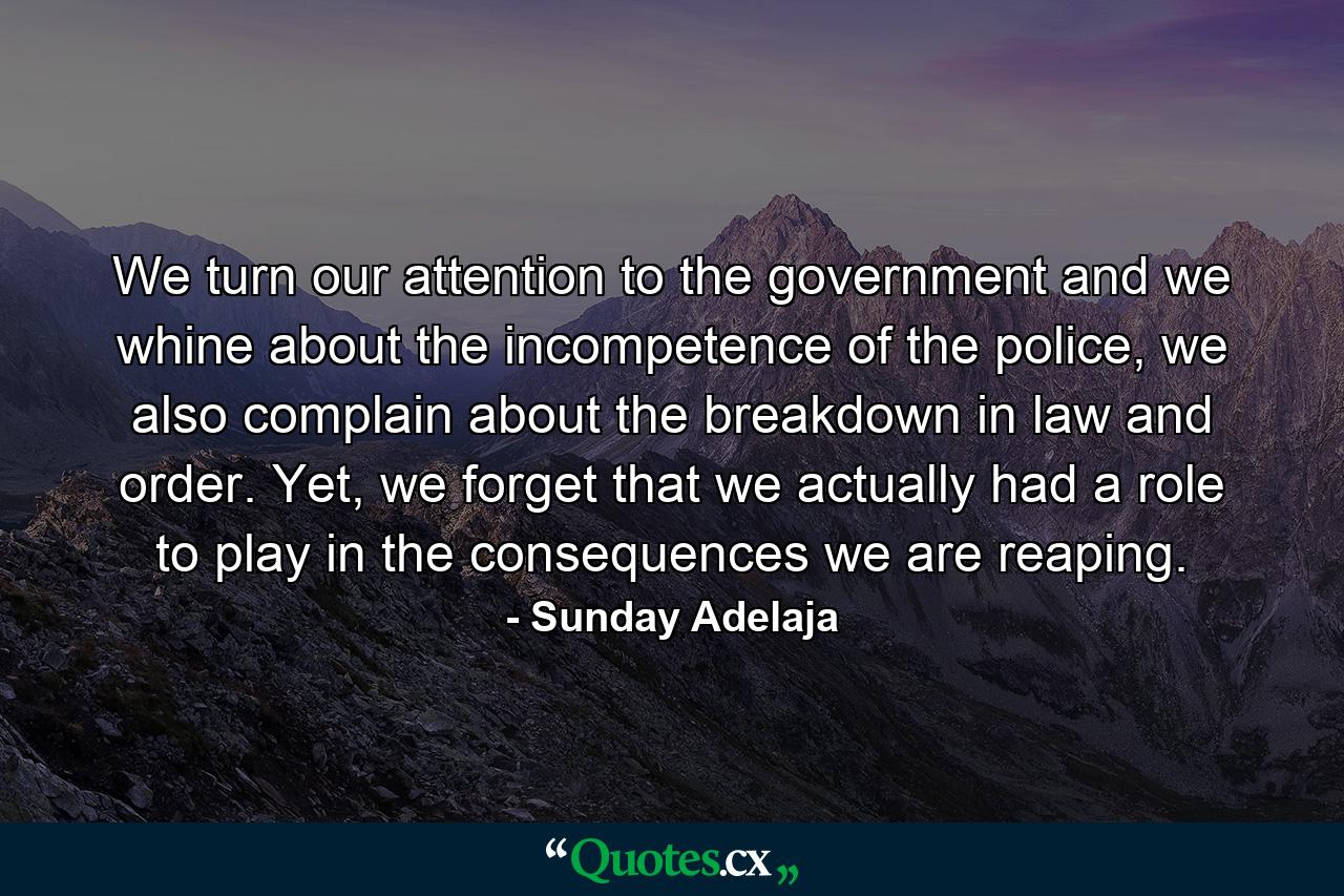 We turn our attention to the government and we whine about the incompetence of the police, we also complain about the breakdown in law and order. Yet, we forget that we actually had a role to play in the consequences we are reaping. - Quote by Sunday Adelaja