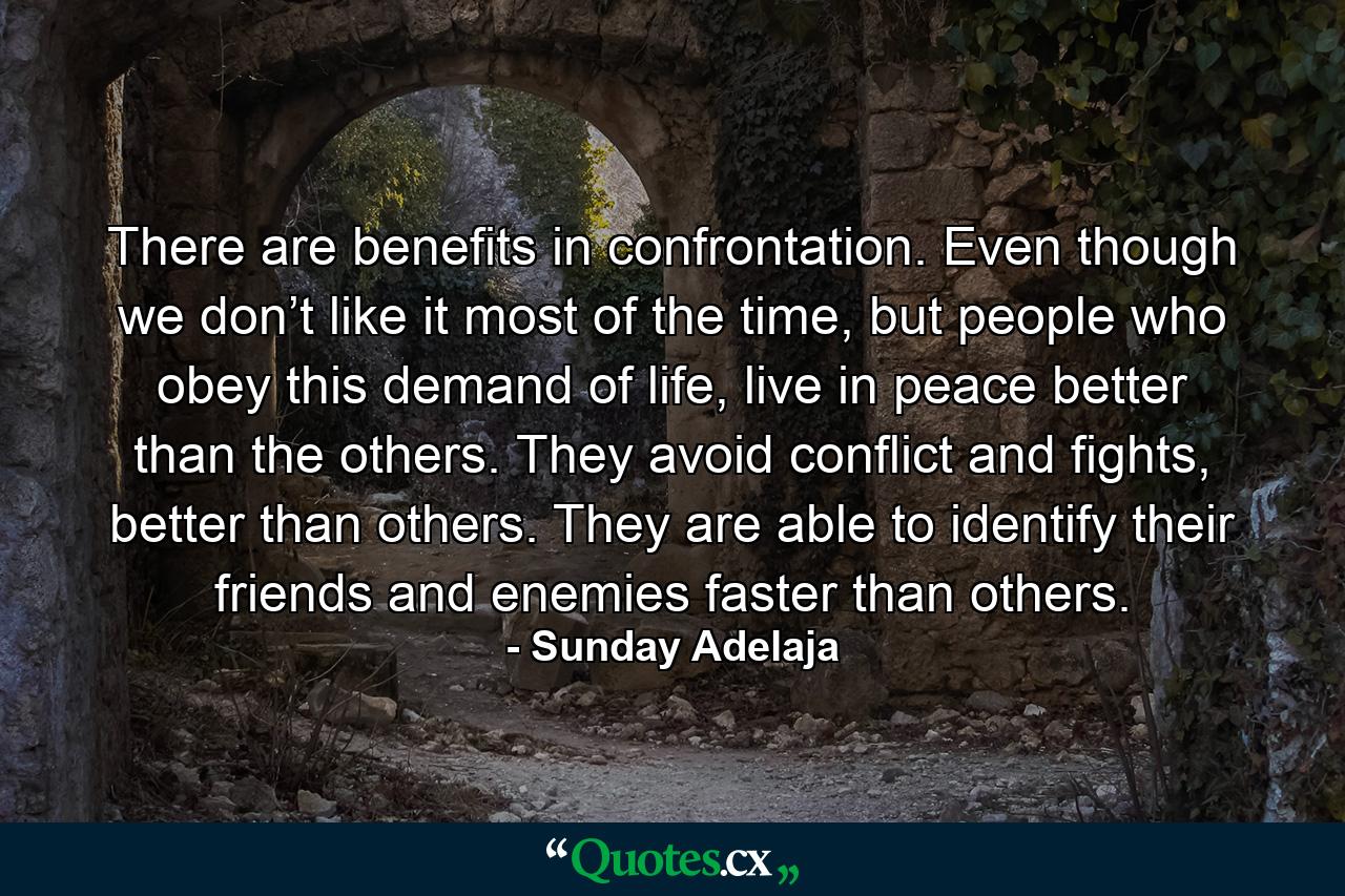 There are benefits in confrontation. Even though we don’t like it most of the time, but people who obey this demand of life, live in peace better than the others. They avoid conflict and fights, better than others. They are able to identify their friends and enemies faster than others. - Quote by Sunday Adelaja