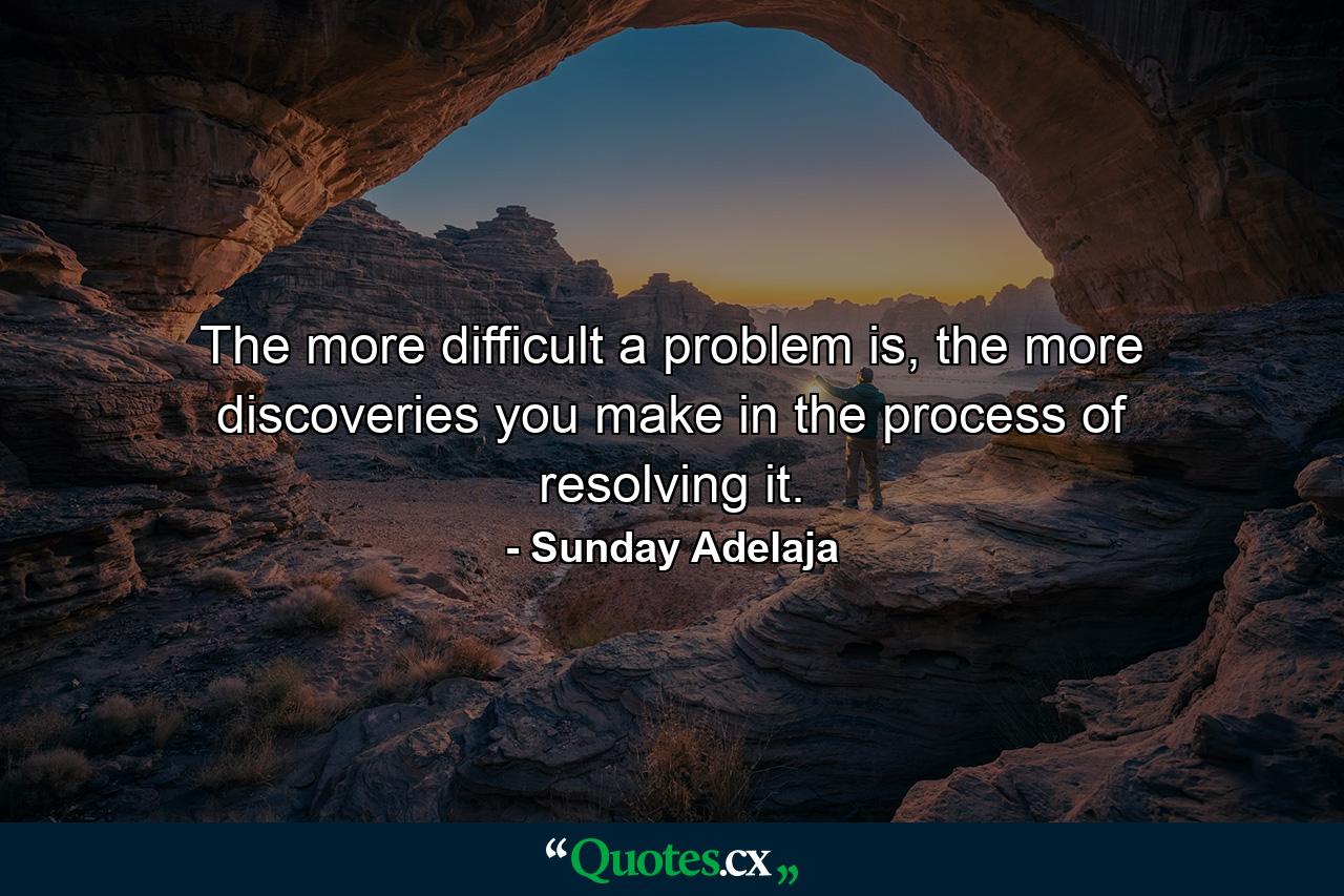 The more difficult a problem is, the more discoveries you make in the process of resolving it. - Quote by Sunday Adelaja