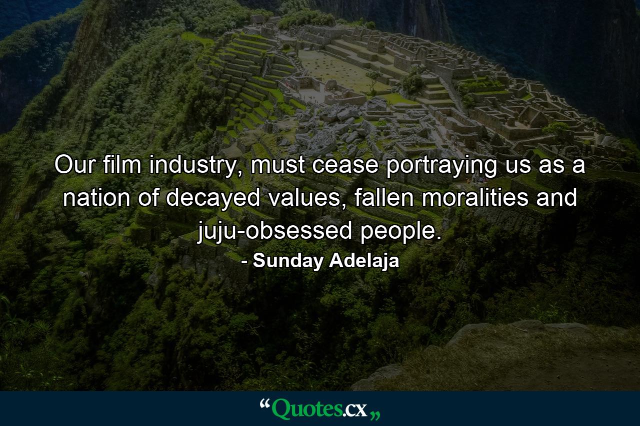 Our film industry, must cease portraying us as a nation of decayed values, fallen moralities and juju-obsessed people. - Quote by Sunday Adelaja