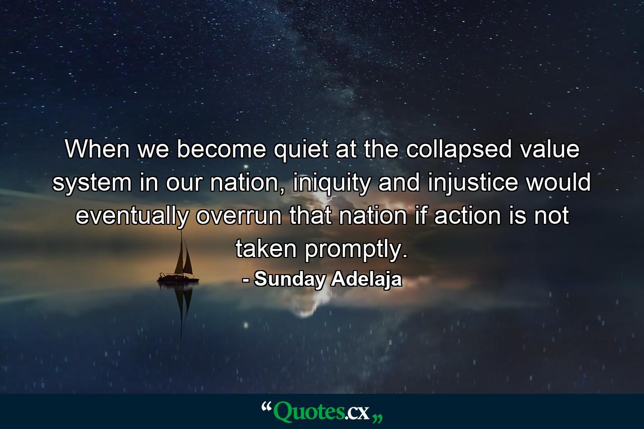 When we become quiet at the collapsed value system in our nation, iniquity and injustice would eventually overrun that nation if action is not taken promptly. - Quote by Sunday Adelaja