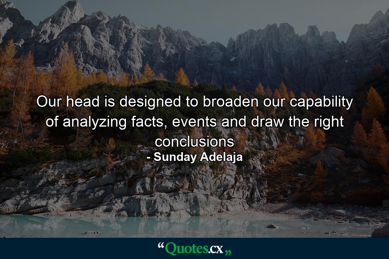 Our head is designed to broaden our capability of analyzing facts, events and draw the right conclusions - Quote by Sunday Adelaja