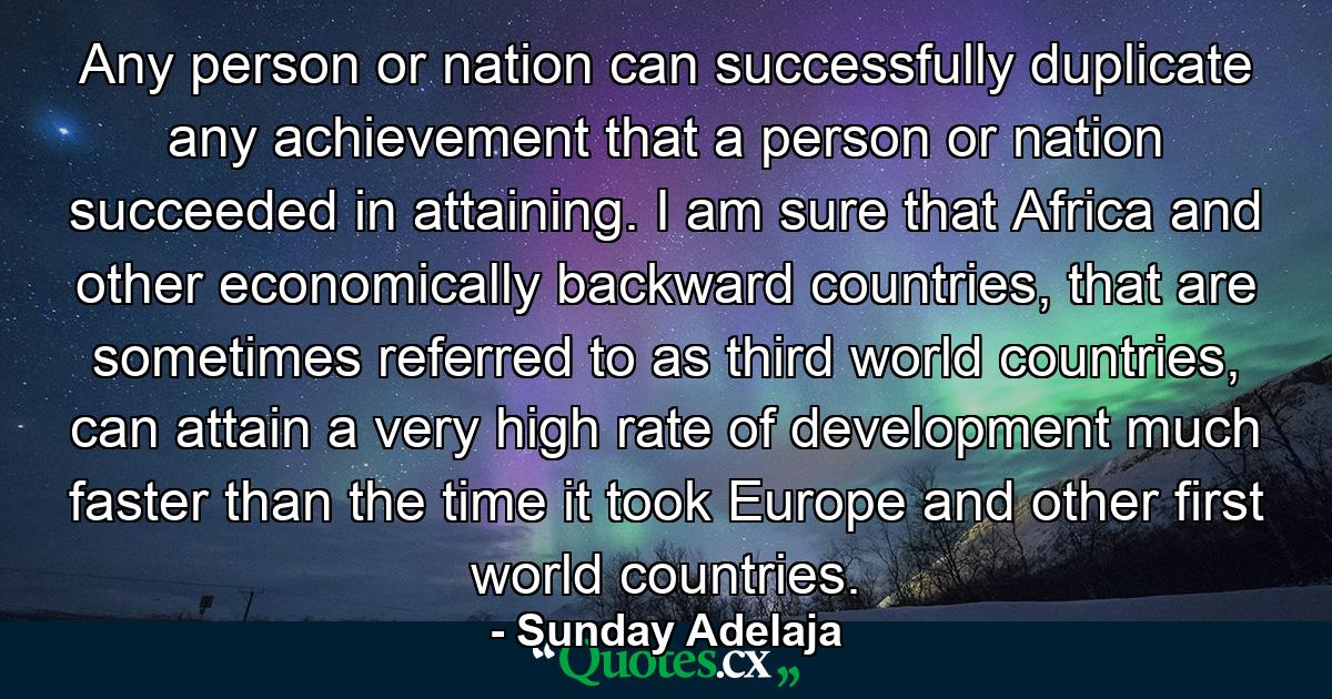 Any person or nation can successfully duplicate any achievement that a person or nation succeeded in attaining. I am sure that Africa and other economically backward countries, that are sometimes referred to as third world countries, can attain a very high rate of development much faster than the time it took Europe and other first world countries. - Quote by Sunday Adelaja