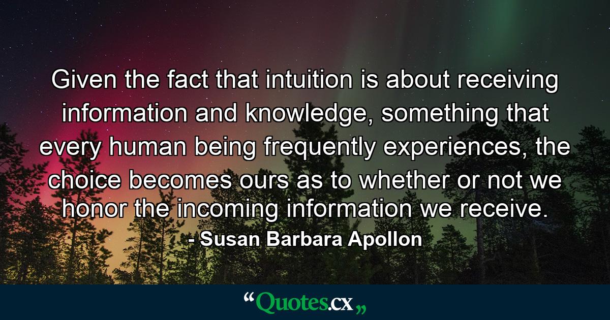 Given the fact that intuition is about receiving information and knowledge, something that every human being frequently experiences, the choice becomes ours as to whether or not we honor the incoming information we receive. - Quote by Susan Barbara Apollon