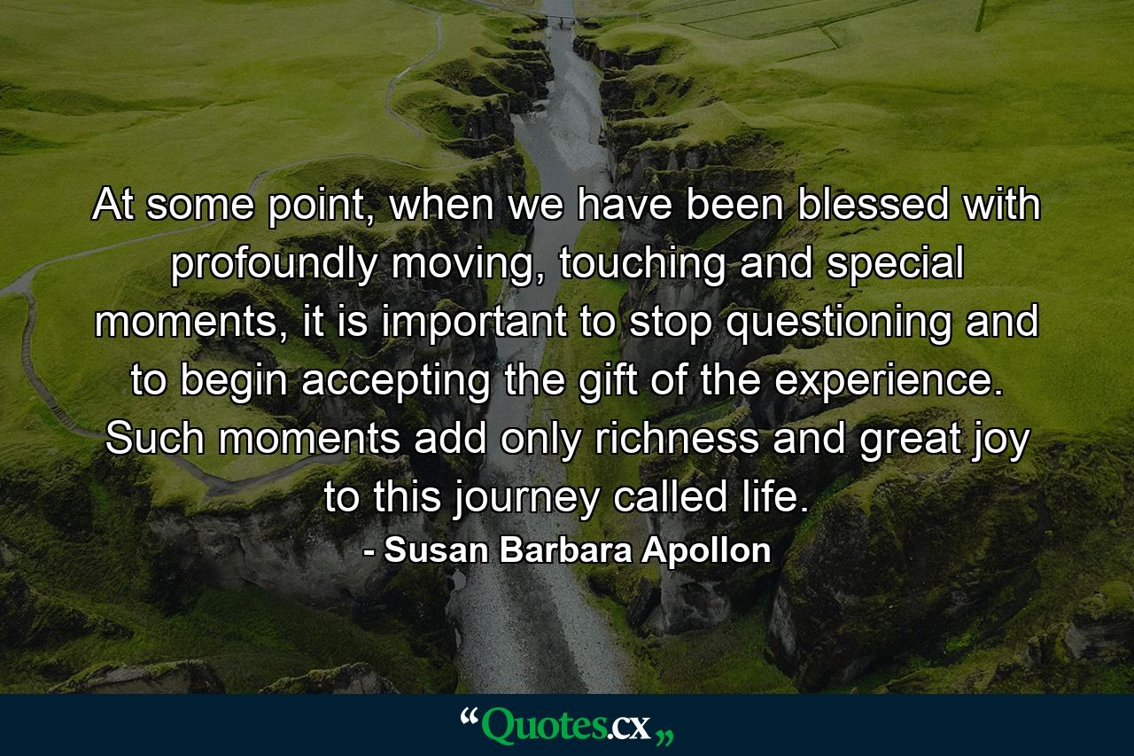 At some point, when we have been blessed with profoundly moving, touching and special moments, it is important to stop questioning and to begin accepting the gift of the experience. Such moments add only richness and great joy to this journey called life. - Quote by Susan Barbara Apollon