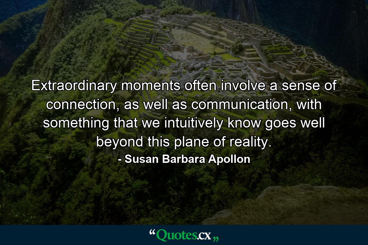 Extraordinary moments often involve a sense of connection, as well as communication, with something that we intuitively know goes well beyond this plane of reality. - Quote by Susan Barbara Apollon