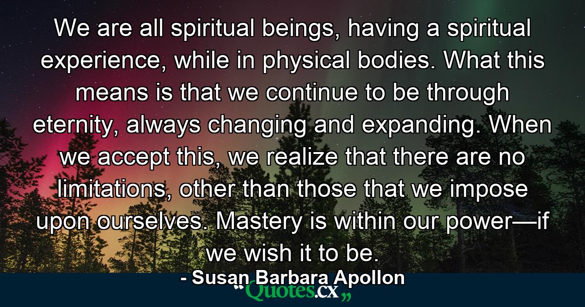 We are all spiritual beings, having a spiritual experience, while in physical bodies. What this means is that we continue to be through eternity, always changing and expanding. When we accept this, we realize that there are no limitations, other than those that we impose upon ourselves. Mastery is within our power—if we wish it to be. - Quote by Susan Barbara Apollon