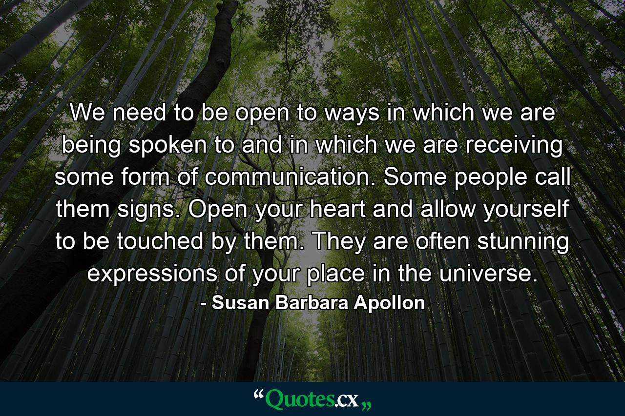 We need to be open to ways in which we are being spoken to and in which we are receiving some form of communication. Some people call them signs. Open your heart and allow yourself to be touched by them. They are often stunning expressions of your place in the universe. - Quote by Susan Barbara Apollon