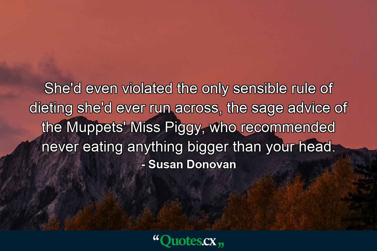 She'd even violated the only sensible rule of dieting she'd ever run across, the sage advice of the Muppets' Miss Piggy, who recommended never eating anything bigger than your head. - Quote by Susan Donovan