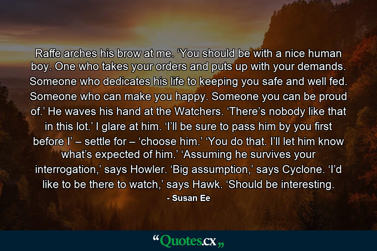 Raffe arches his brow at me. ‘You should be with a nice human boy. One who takes your orders and puts up with your demands. Someone who dedicates his life to keeping you safe and well fed. Someone who can make you happy. Someone you can be proud of.’ He waves his hand at the Watchers. ‘There’s nobody like that in this lot.’ I glare at him. ‘I’ll be sure to pass him by you first before I’ – settle for – ‘choose him.’ ‘You do that. I’ll let him know what’s expected of him.’ ‘Assuming he survives your interrogation,’ says Howler. ‘Big assumption,’ says Cyclone. ‘I’d like to be there to watch,’ says Hawk. ‘Should be interesting. - Quote by Susan Ee