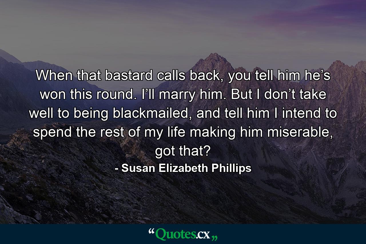 When that bastard calls back, you tell him he’s won this round. I’ll marry him. But I don’t take well to being blackmailed, and tell him I intend to spend the rest of my life making him miserable, got that? - Quote by Susan Elizabeth Phillips