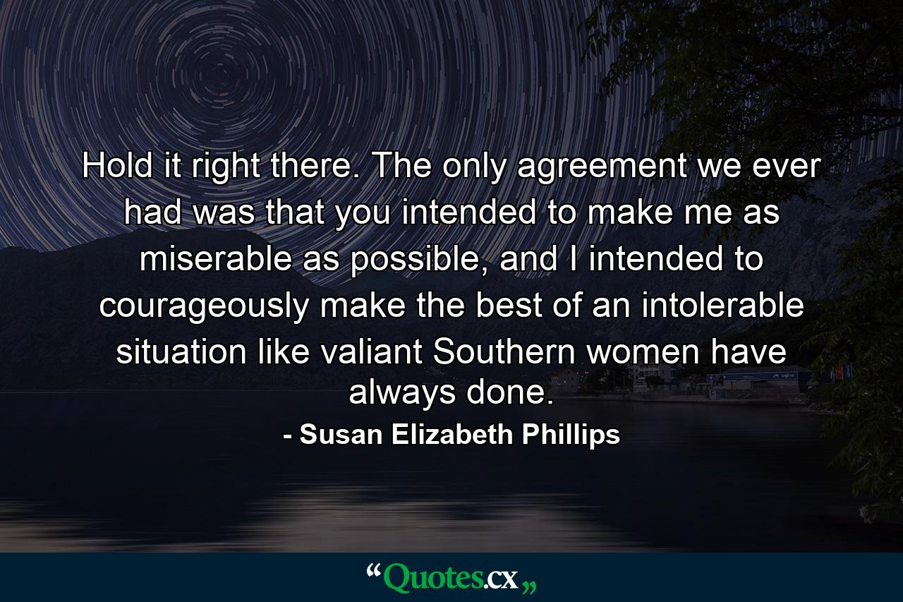 Hold it right there. The only agreement we ever had was that you intended to make me as miserable as possible, and I intended to courageously make the best of an intolerable situation like valiant Southern women have always done. - Quote by Susan Elizabeth Phillips