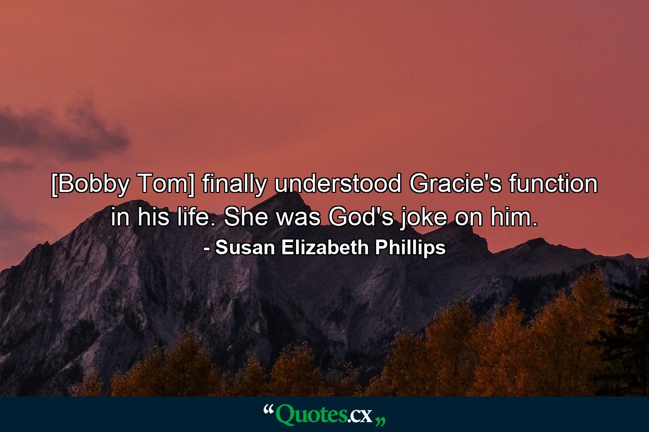 [Bobby Tom] finally understood Gracie's function in his life. She was God's joke on him. - Quote by Susan Elizabeth Phillips