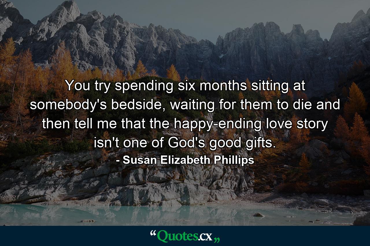 You try spending six months sitting at somebody's bedside, waiting for them to die and then tell me that the happy-ending love story isn't one of God's good gifts. - Quote by Susan Elizabeth Phillips