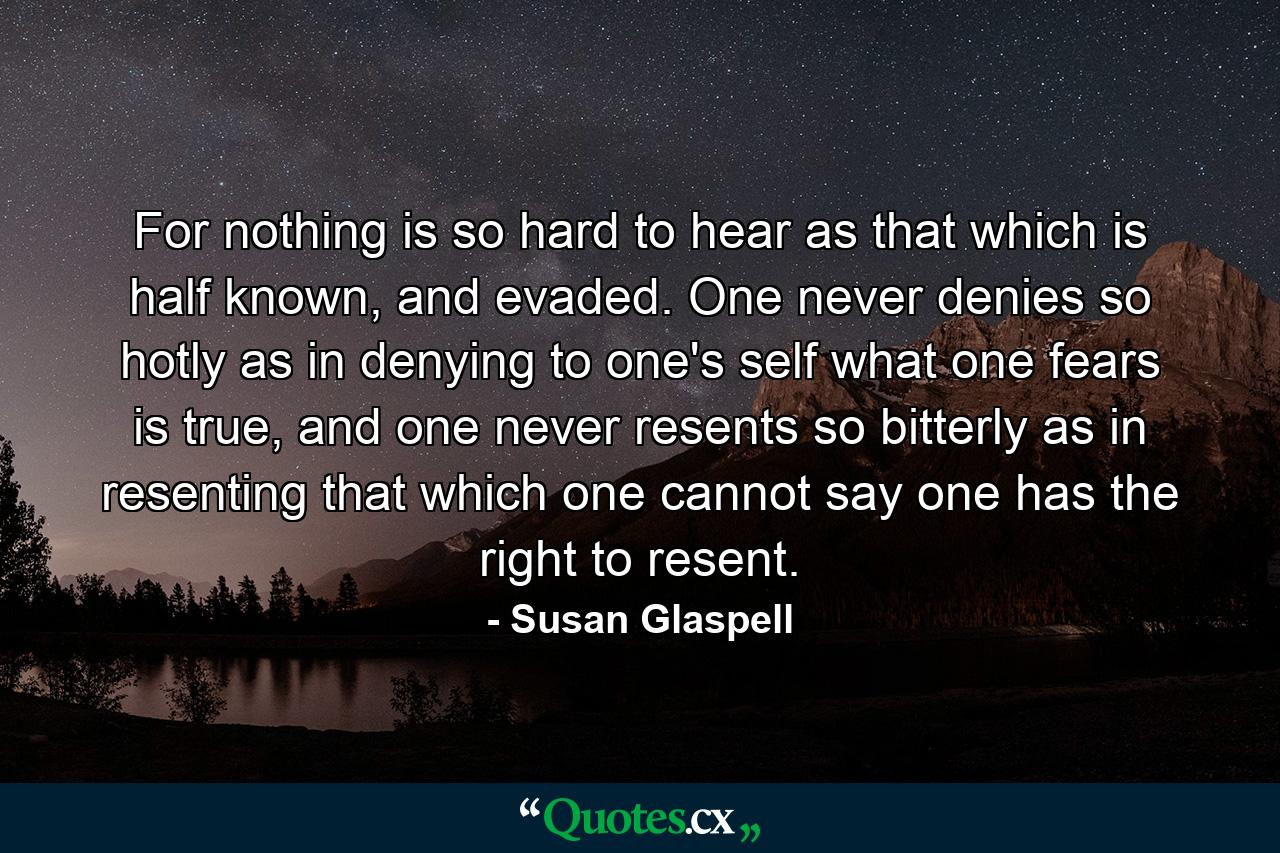 For nothing is so hard to hear as that which is half known, and evaded. One never denies so hotly as in denying to one's self what one fears is true, and one never resents so bitterly as in resenting that which one cannot say one has the right to resent. - Quote by Susan Glaspell