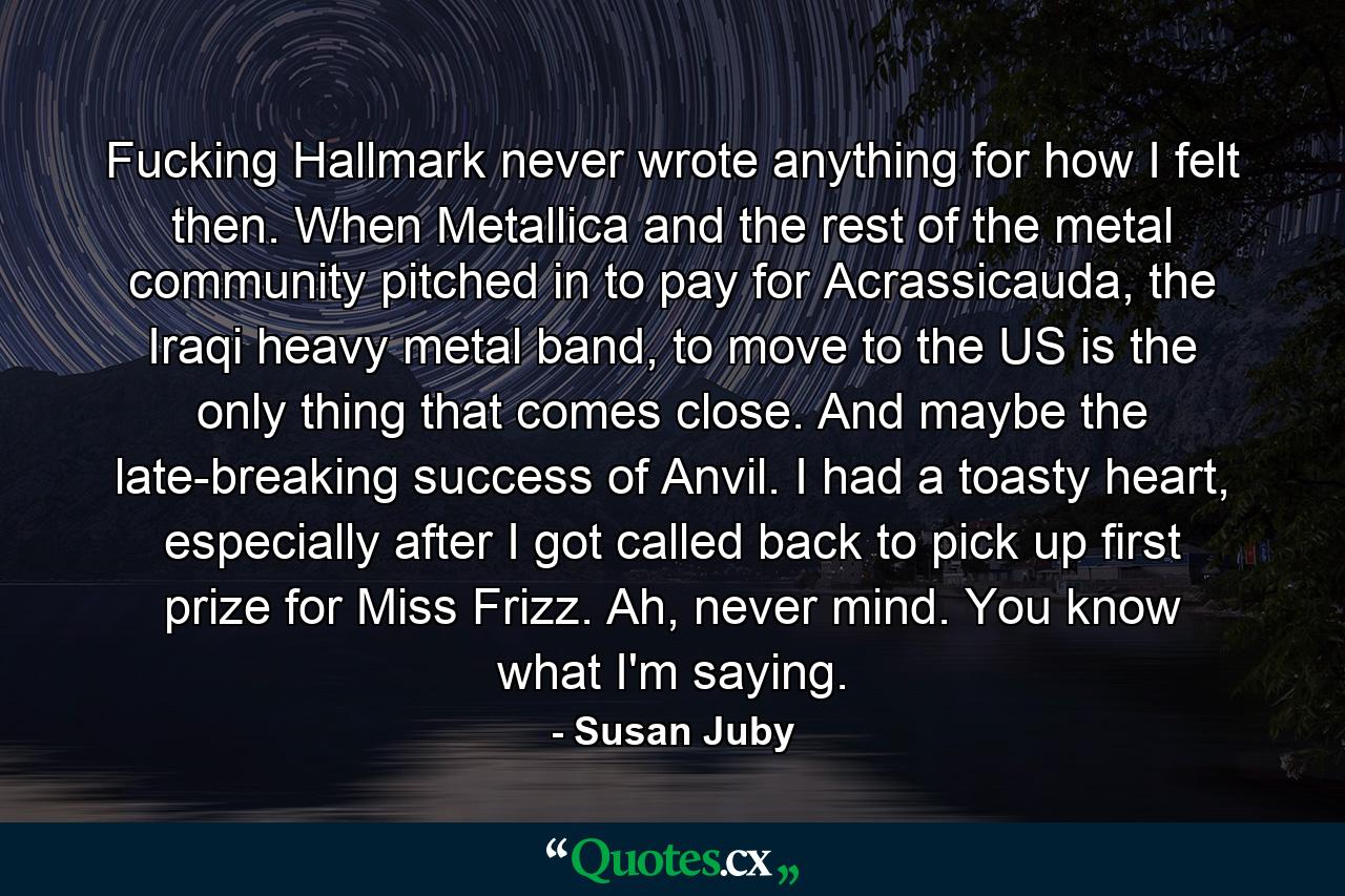 Fucking Hallmark never wrote anything for how I felt then. When Metallica and the rest of the metal community pitched in to pay for Acrassicauda, the Iraqi heavy metal band, to move to the US is the only thing that comes close. And maybe the late-breaking success of Anvil. I had a toasty heart, especially after I got called back to pick up first prize for Miss Frizz. Ah, never mind. You know what I'm saying. - Quote by Susan Juby