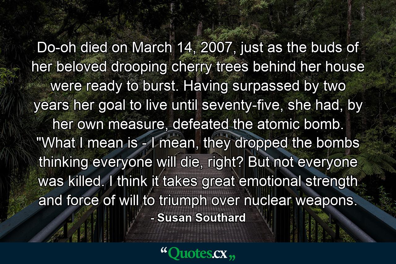 Do-oh died on March 14, 2007, just as the buds of her beloved drooping cherry trees behind her house were ready to burst. Having surpassed by two years her goal to live until seventy-five, she had, by her own measure, defeated the atomic bomb. 