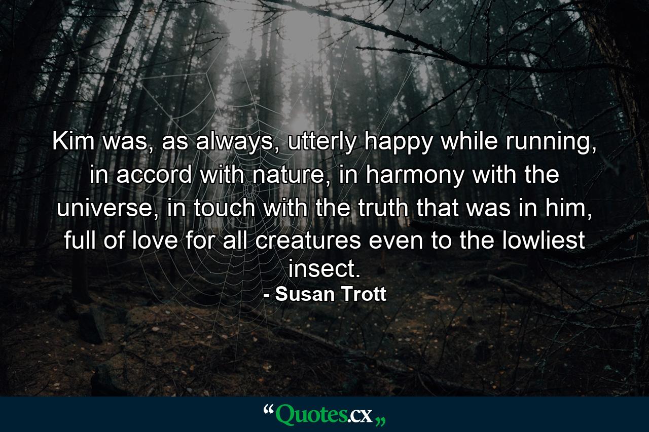 Kim was, as always, utterly happy while running, in accord with nature, in harmony with the universe, in touch with the truth that was in him, full of love for all creatures even to the lowliest insect. - Quote by Susan Trott