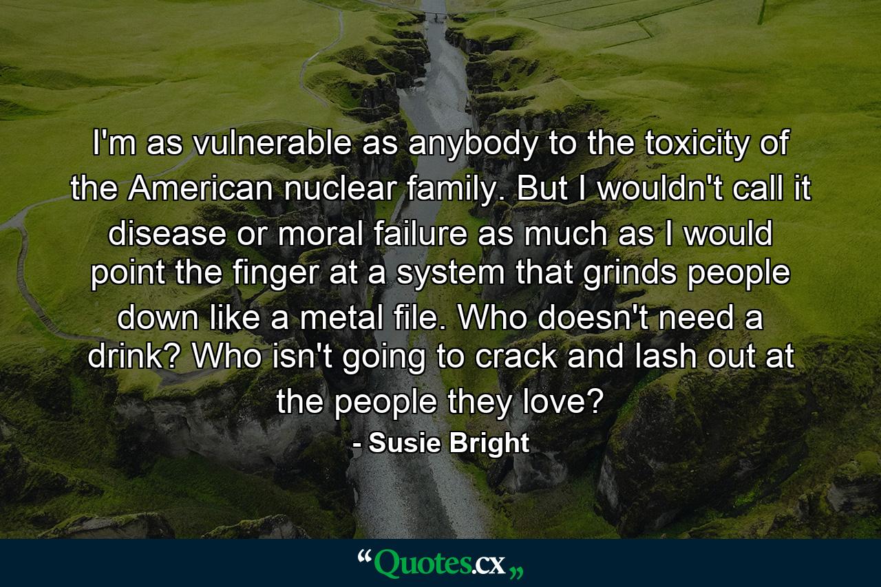 I'm as vulnerable as anybody to the toxicity of the American nuclear family. But I wouldn't call it disease or moral failure as much as I would point the finger at a system that grinds people down like a metal file. Who doesn't need a drink? Who isn't going to crack and lash out at the people they love? - Quote by Susie Bright