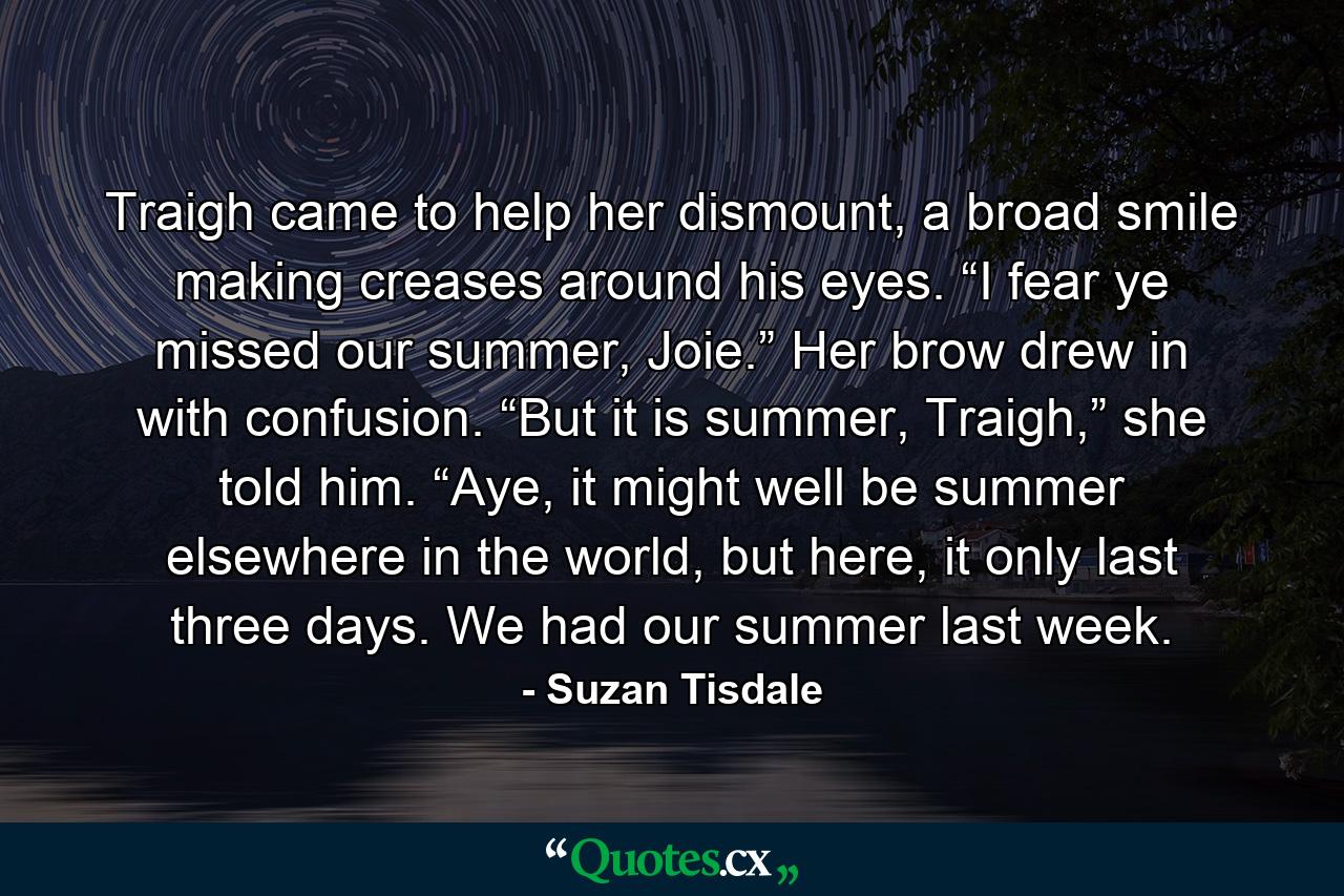 Traigh came to help her dismount, a broad smile making creases around his eyes. “I fear ye missed our summer, Joie.” Her brow drew in with confusion. “But it is summer, Traigh,” she told him. “Aye, it might well be summer elsewhere in the world, but here, it only last three days. We had our summer last week. - Quote by Suzan Tisdale