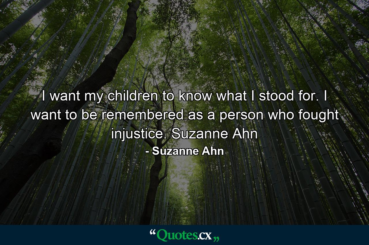 I want my children to know what I stood for. I want to be remembered as a person who fought injustice. Suzanne Ahn - Quote by Suzanne Ahn