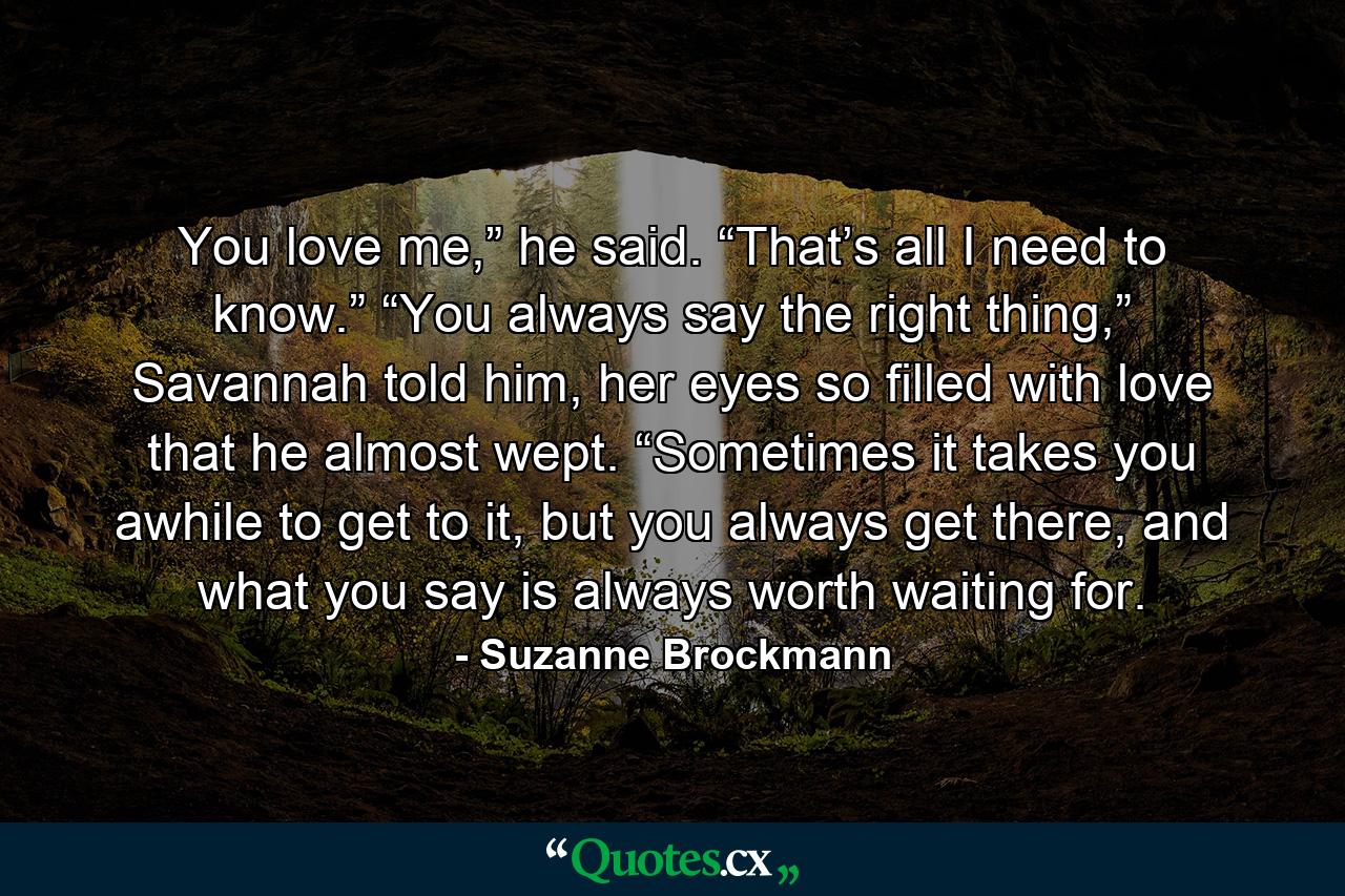 You love me,” he said. “That’s all I need to know.” “You always say the right thing,” Savannah told him, her eyes so filled with love that he almost wept. “Sometimes it takes you awhile to get to it, but you always get there, and what you say is always worth waiting for. - Quote by Suzanne Brockmann