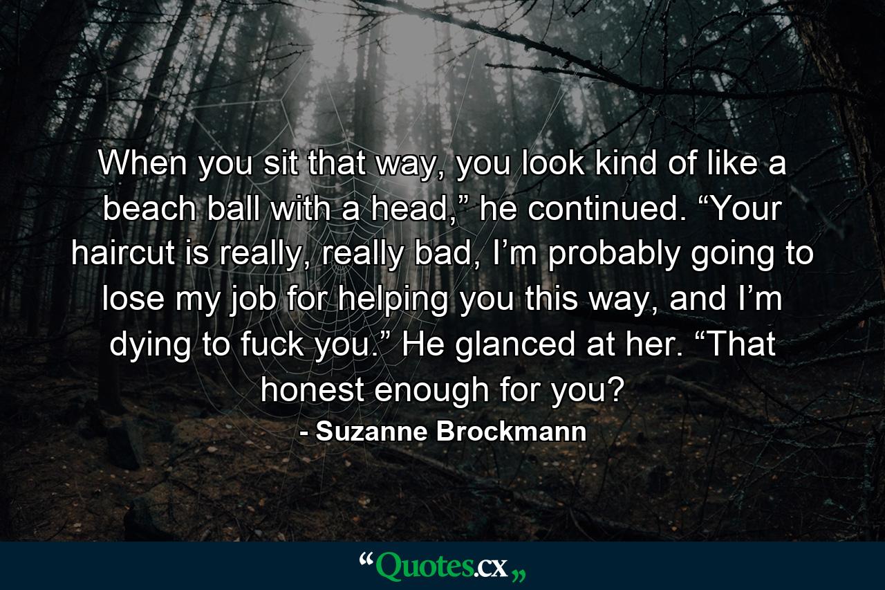 When you sit that way, you look kind of like a beach ball with a head,” he continued. “Your haircut is really, really bad, I’m probably going to lose my job for helping you this way, and I’m dying to fuck you.” He glanced at her. “That honest enough for you? - Quote by Suzanne Brockmann