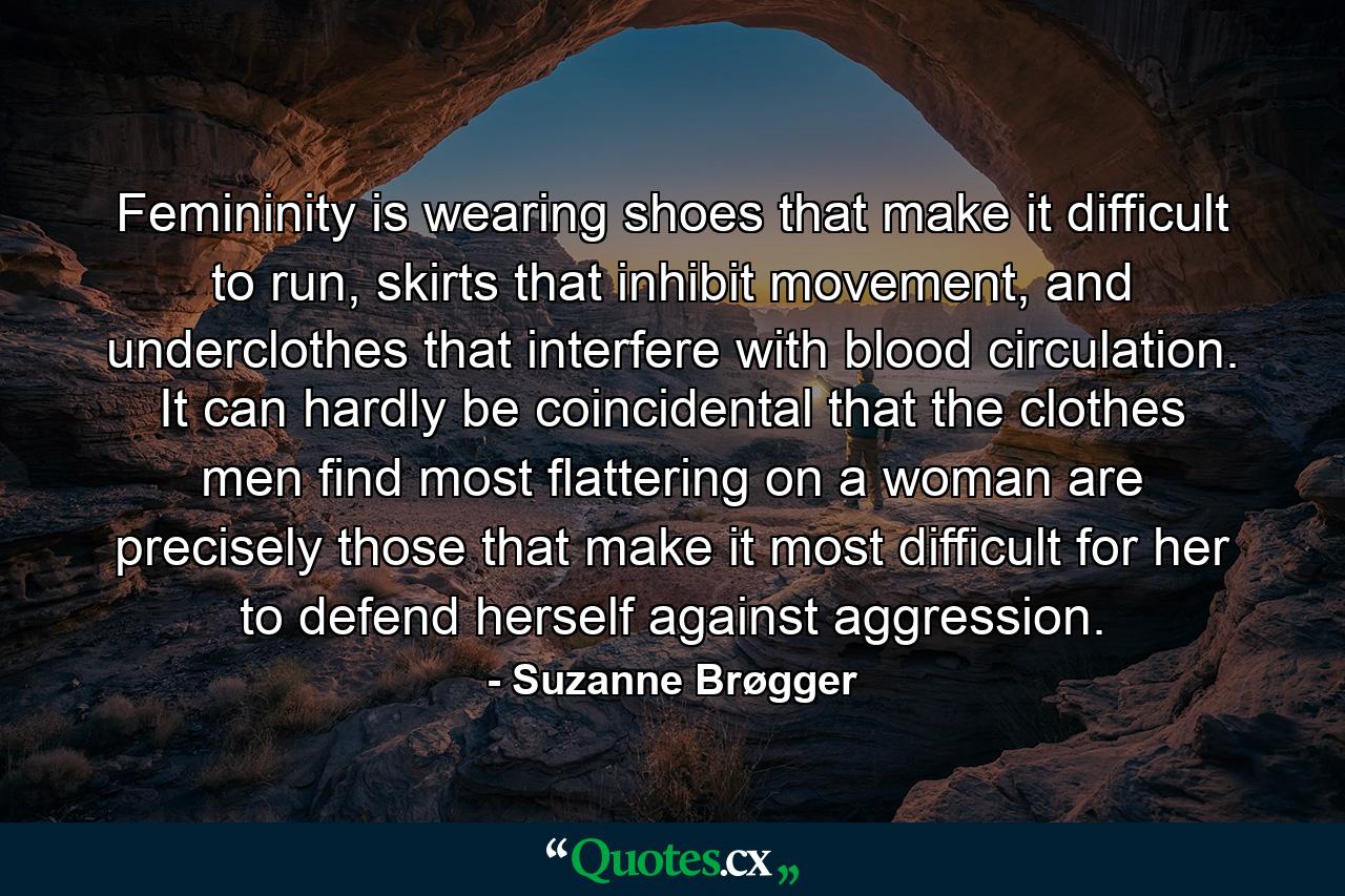 Femininity is wearing shoes that make it difficult to run, skirts that inhibit movement, and underclothes that interfere with blood circulation. It can hardly be coincidental that the clothes men find most flattering on a woman are precisely those that make it most difficult for her to defend herself against aggression. - Quote by Suzanne Brøgger