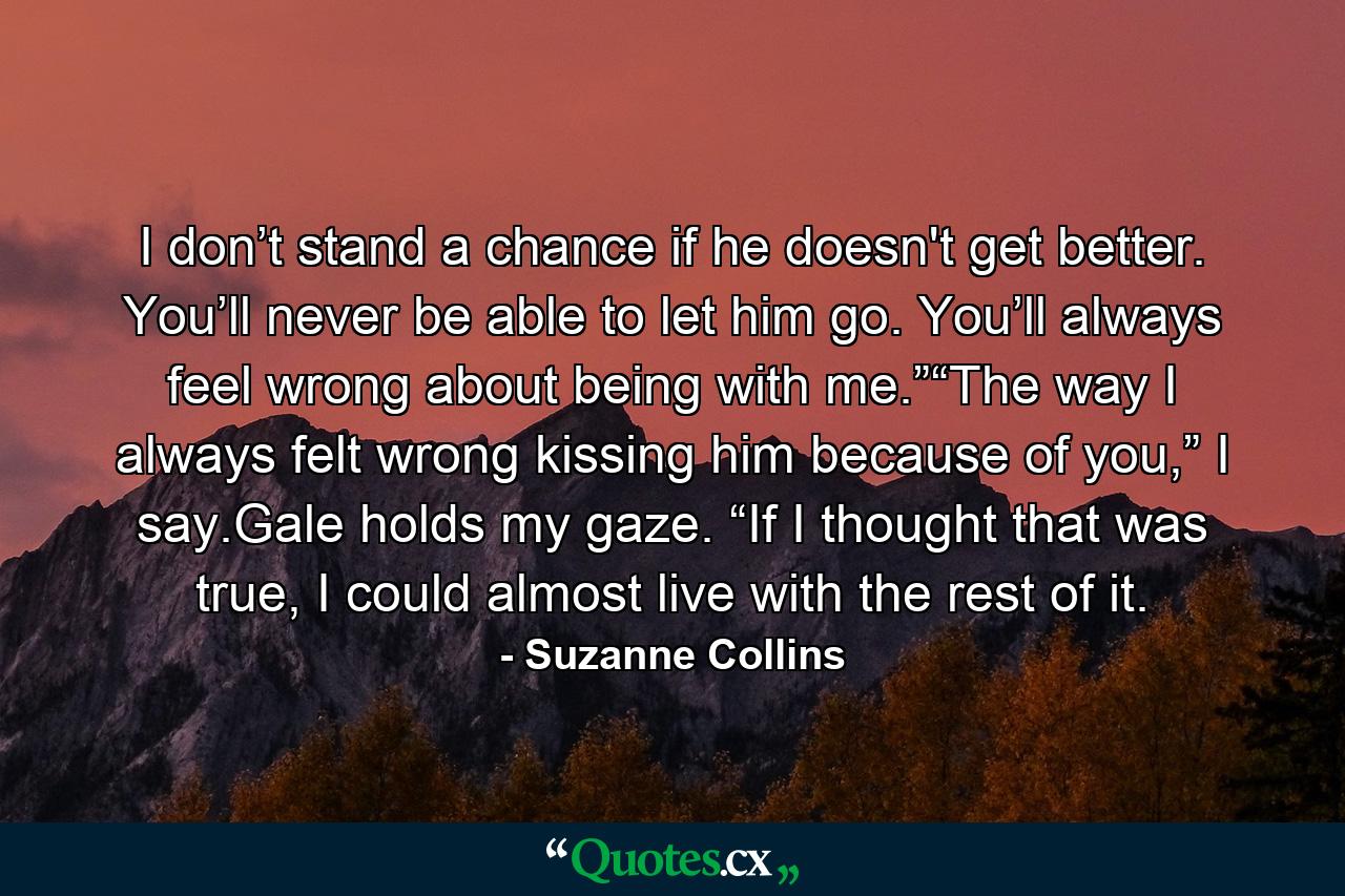 I don’t stand a chance if he doesn't get better. You’ll never be able to let him go. You’ll always feel wrong about being with me.”“The way I always felt wrong kissing him because of you,” I say.Gale holds my gaze. “If I thought that was true, I could almost live with the rest of it. - Quote by Suzanne Collins