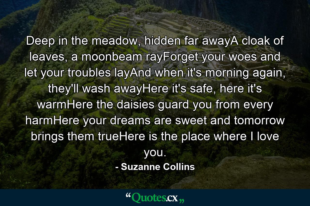 Deep in the meadow, hidden far awayA cloak of leaves, a moonbeam rayForget your woes and let your troubles layAnd when it's morning again, they'll wash awayHere it's safe, here it's warmHere the daisies guard you from every harmHere your dreams are sweet and tomorrow brings them trueHere is the place where I love you. - Quote by Suzanne Collins