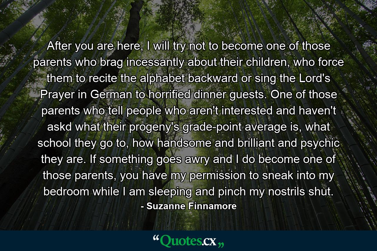 After you are here, I will try not to become one of those parents who brag incessantly about their children, who force them to recite the alphabet backward or sing the Lord's Prayer in German to horrified dinner guests. One of those parents who tell people who aren't interested and haven't askd what their progeny's grade-point average is, what school they go to, how handsome and brilliant and psychic they are. If something goes awry and I do become one of those parents, you have my permission to sneak into my bedroom while I am sleeping and pinch my nostrils shut. - Quote by Suzanne Finnamore