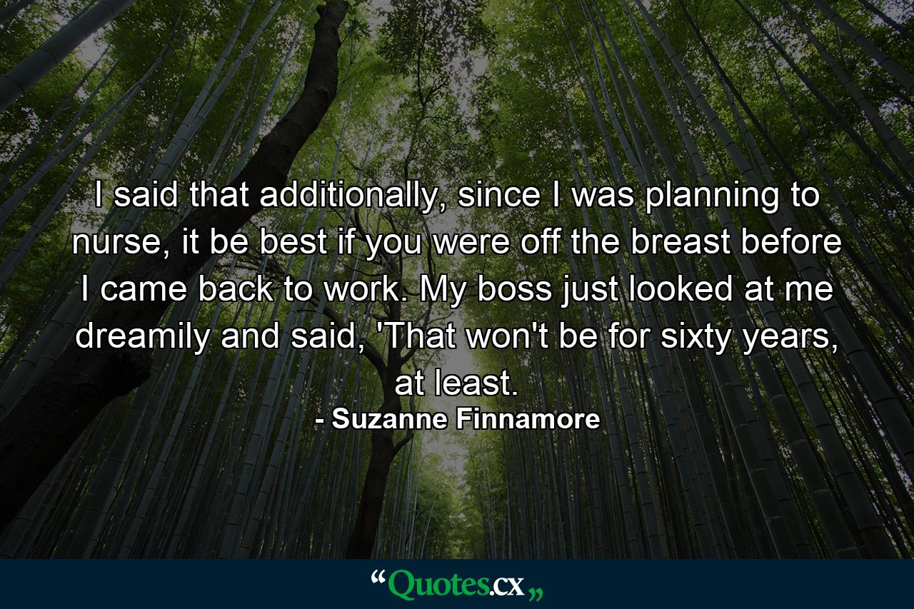 I said that additionally, since I was planning to nurse, it be best if you were off the breast before I came back to work. My boss just looked at me dreamily and said, 'That won't be for sixty years, at least. - Quote by Suzanne Finnamore