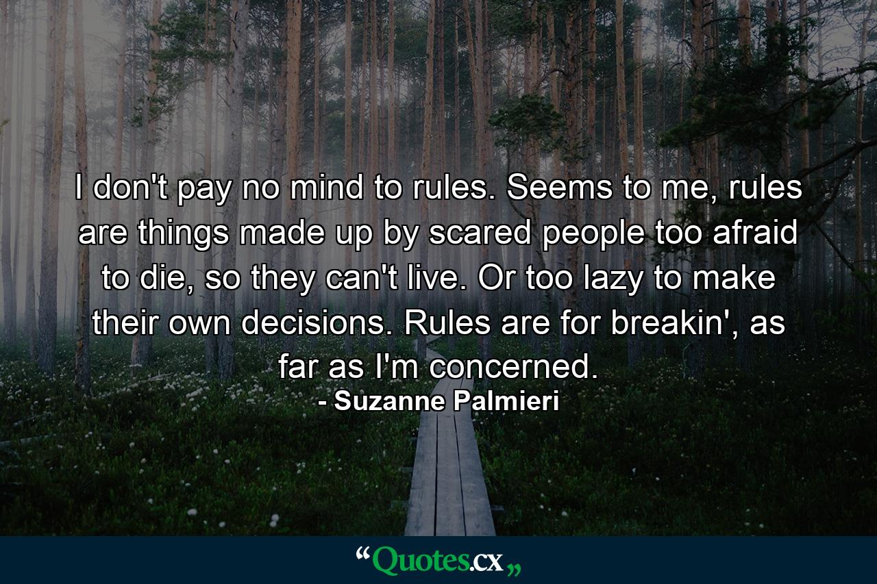 I don't pay no mind to rules. Seems to me, rules are things made up by scared people too afraid to die, so they can't live. Or too lazy to make their own decisions. Rules are for breakin', as far as I'm concerned. - Quote by Suzanne Palmieri