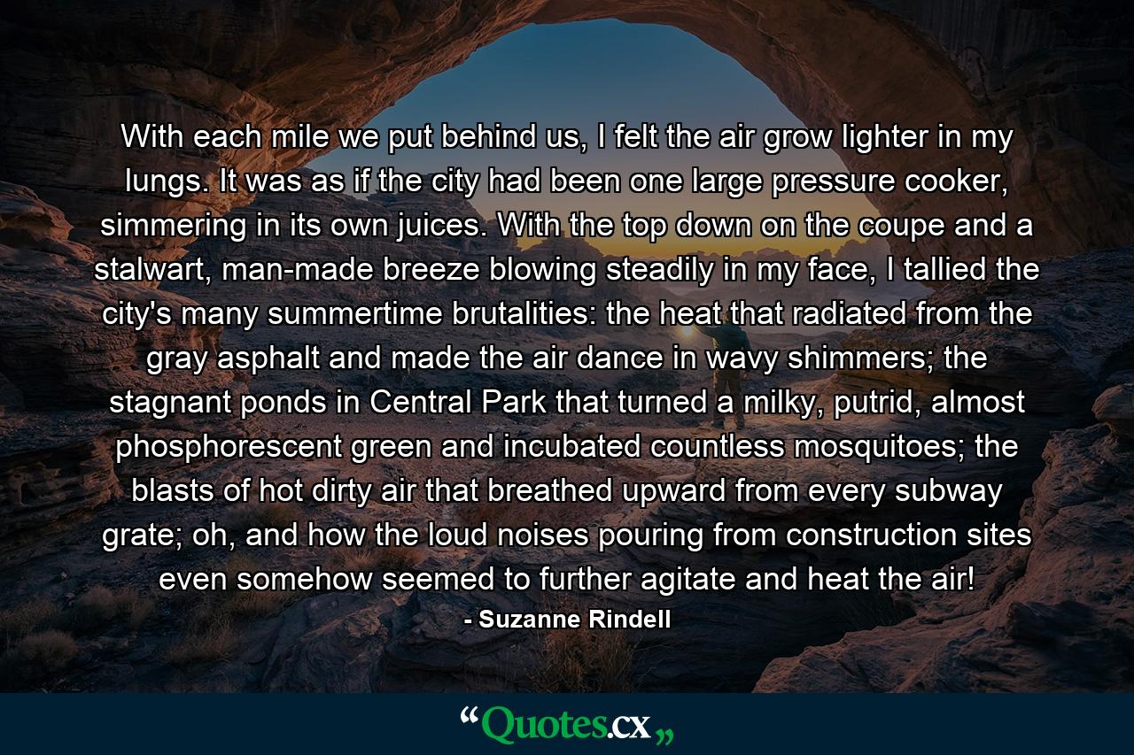 With each mile we put behind us, I felt the air grow lighter in my lungs. It was as if the city had been one large pressure cooker, simmering in its own juices. With the top down on the coupe and a stalwart, man-made breeze blowing steadily in my face, I tallied the city's many summertime brutalities: the heat that radiated from the gray asphalt and made the air dance in wavy shimmers; the stagnant ponds in Central Park that turned a milky, putrid, almost phosphorescent green and incubated countless mosquitoes; the blasts of hot dirty air that breathed upward from every subway grate; oh, and how the loud noises pouring from construction sites even somehow seemed to further agitate and heat the air! - Quote by Suzanne Rindell