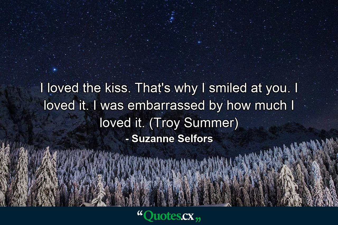 I loved the kiss. That's why I smiled at you. I loved it. I was embarrassed by how much I loved it. (Troy Summer) - Quote by Suzanne Selfors