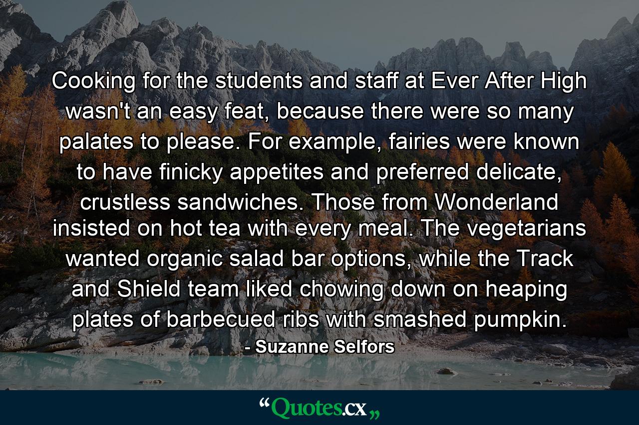 Cooking for the students and staff at Ever After High wasn't an easy feat, because there were so many palates to please. For example, fairies were known to have finicky appetites and preferred delicate, crustless sandwiches. Those from Wonderland insisted on hot tea with every meal. The vegetarians wanted organic salad bar options, while the Track and Shield team liked chowing down on heaping plates of barbecued ribs with smashed pumpkin. - Quote by Suzanne Selfors