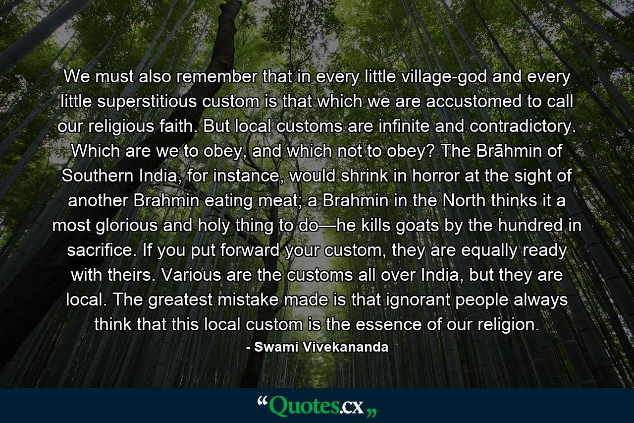 We must also remember that in every little village-god and every little superstitious custom is that which we are accustomed to call our religious faith. But local customs are infinite and contradictory. Which are we to obey, and which not to obey? The Brāhmin of Southern India, for instance, would shrink in horror at the sight of another Brahmin eating meat; a Brahmin in the North thinks it a most glorious and holy thing to do—he kills goats by the hundred in sacrifice. If you put forward your custom, they are equally ready with theirs. Various are the customs all over India, but they are local. The greatest mistake made is that ignorant people always think that this local custom is the essence of our religion. - Quote by Swami Vivekananda