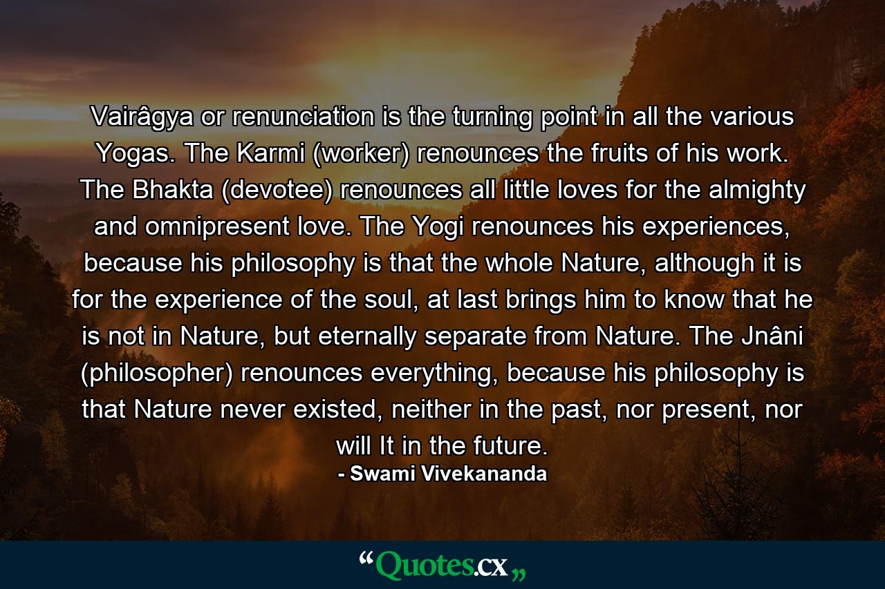 Vairâgya or renunciation is the turning point in all the various Yogas. The Karmi (worker) renounces the fruits of his work. The Bhakta (devotee) renounces all little loves for the almighty and omnipresent love. The Yogi renounces his experiences, because his philosophy is that the whole Nature, although it is for the experience of the soul, at last brings him to know that he is not in Nature, but eternally separate from Nature. The Jnâni (philosopher) renounces everything, because his philosophy is that Nature never existed, neither in the past, nor present, nor will It in the future. - Quote by Swami Vivekananda