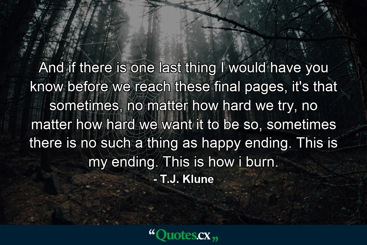 And if there is one last thing I would have you know before we reach these final pages, it's that sometimes, no matter how hard we try, no matter how hard we want it to be so, sometimes there is no such a thing as happy ending. This is my ending. This is how i burn. - Quote by T.J. Klune