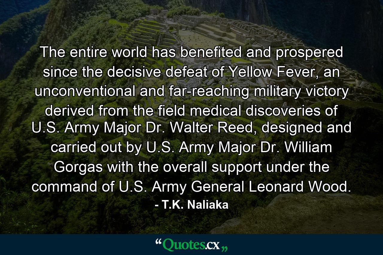 The entire world has benefited and prospered since the decisive defeat of Yellow Fever, an unconventional and far-reaching military victory derived from the field medical discoveries of U.S. Army Major Dr. Walter Reed, designed and carried out by U.S. Army Major Dr. William Gorgas with the overall support under the command of U.S. Army General Leonard Wood. - Quote by T.K. Naliaka