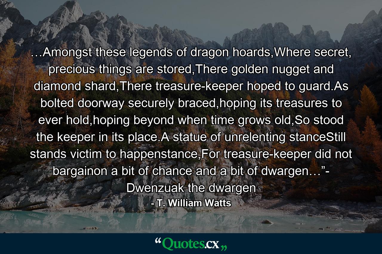 …Amongst these legends of dragon hoards,Where secret, precious things are stored,There golden nugget and diamond shard,There treasure-keeper hoped to guard.As bolted doorway securely braced,hoping its treasures to ever hold,hoping beyond when time grows old,So stood the keeper in its place.A statue of unrelenting stanceStill stands victim to happenstance,For treasure-keeper did not bargainon a bit of chance and a bit of dwargen…”- Dwenzuak the dwargen - Quote by T. William Watts