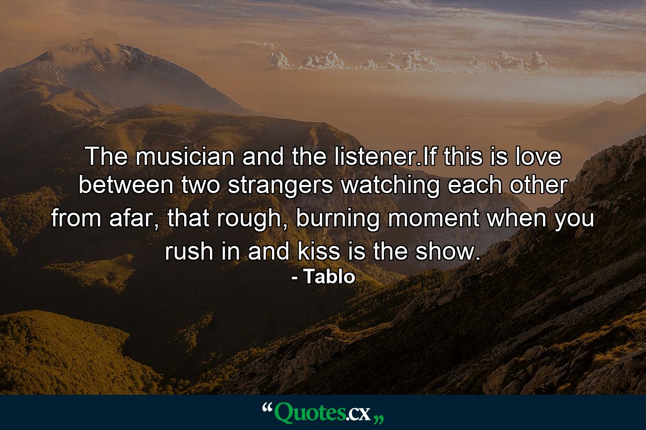 The musician and the listener.If this is love between two strangers watching each other from afar, that rough, burning moment when you rush in and kiss is the show. - Quote by Tablo