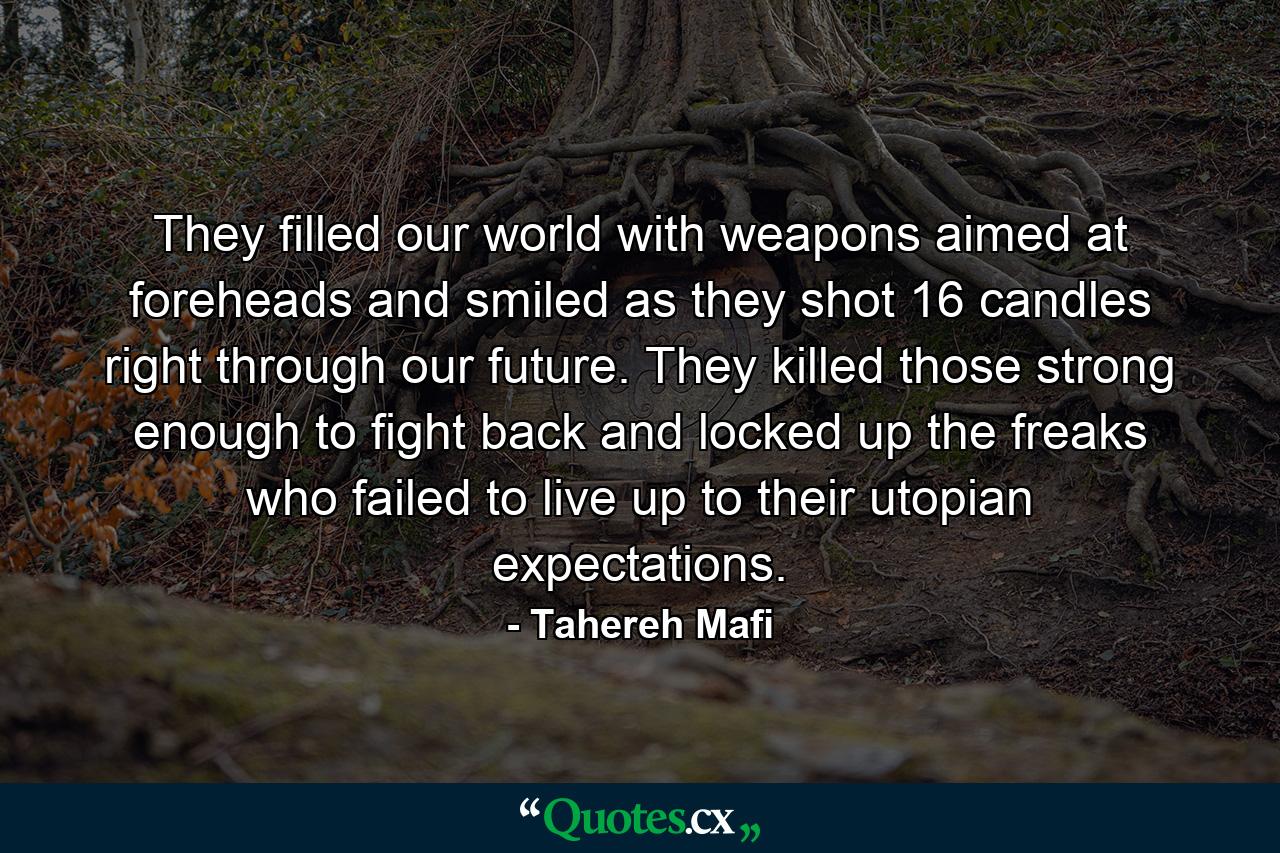 They filled our world with weapons aimed at foreheads and smiled as they shot 16 candles right through our future. They killed those strong enough to fight back and locked up the freaks who failed to live up to their utopian expectations. - Quote by Tahereh Mafi