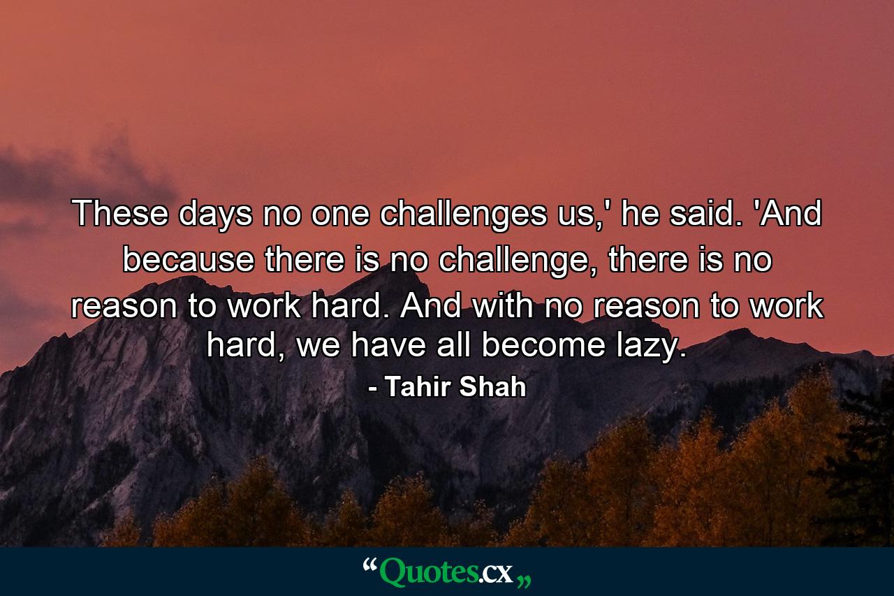 These days no one challenges us,' he said. 'And because there is no challenge, there is no reason to work hard. And with no reason to work hard, we have all become lazy. - Quote by Tahir Shah