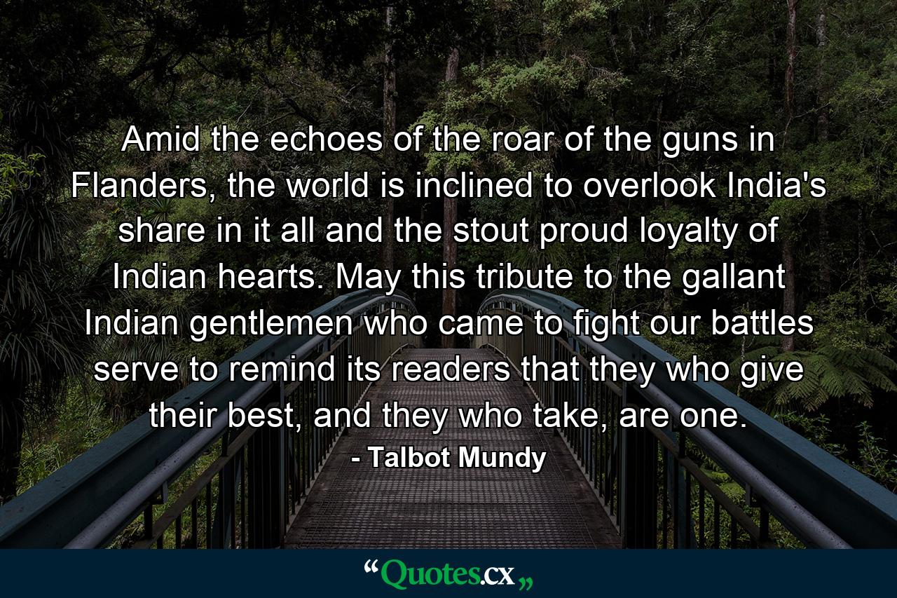 Amid the echoes of the roar of the guns in Flanders, the world is inclined to overlook India's share in it all and the stout proud loyalty of Indian hearts. May this tribute to the gallant Indian gentlemen who came to fight our battles serve to remind its readers that they who give their best, and they who take, are one. - Quote by Talbot Mundy